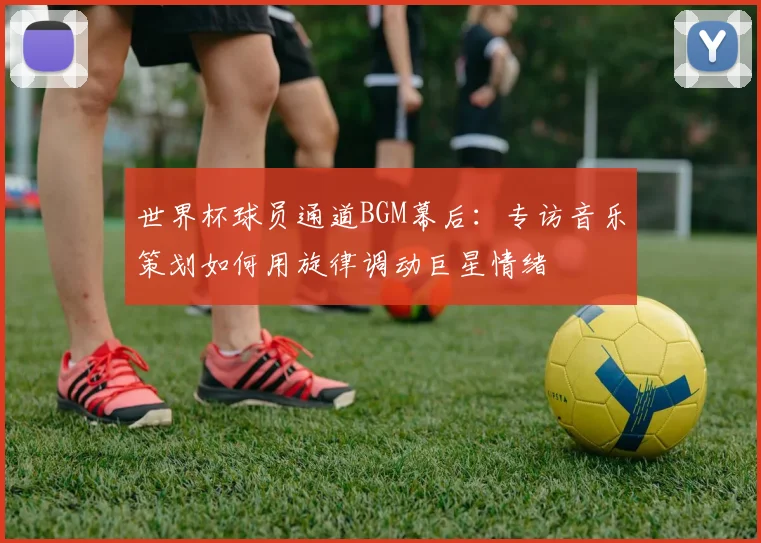 世界杯球员通道BGM幕后:专访音乐策划如何用旋律调动巨星情绪