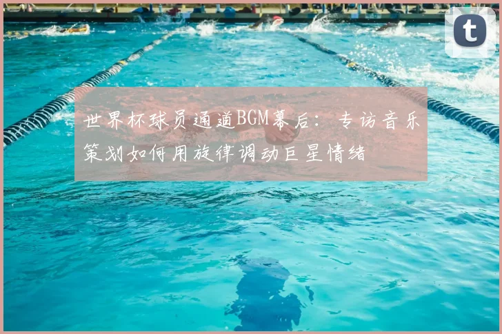 世界杯球员通道BGM幕后：专访音乐策划如何用旋律调动巨星情绪