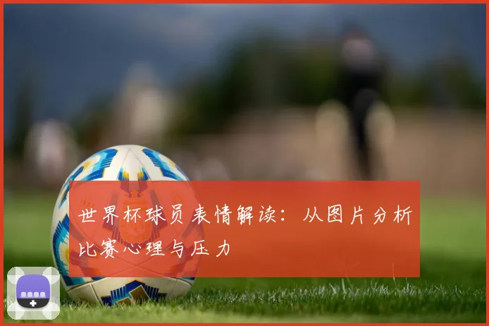 世界杯球员表情解读:从图片分析比赛心理与压力