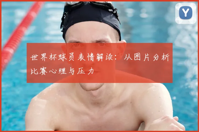 世界杯球员表情解读：从图片分析比赛心理与压力